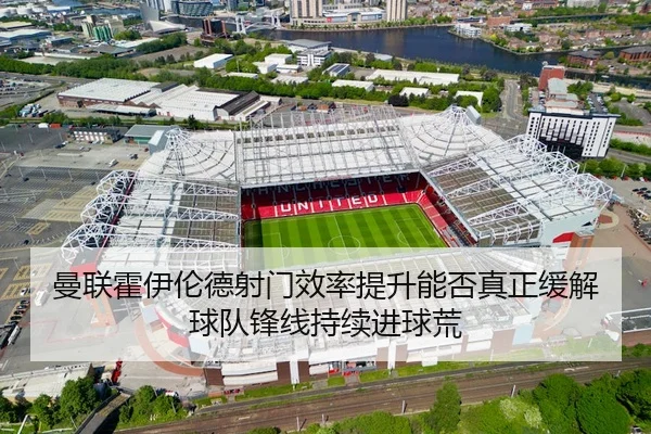 曼联霍伊伦德射门效率提升能否真正缓解球队锋线持续进球荒 | c7c7·app
