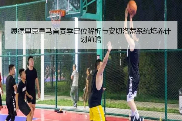 恩德里克皇马首赛季定位解析与安切洛蒂系统培养计划前瞻