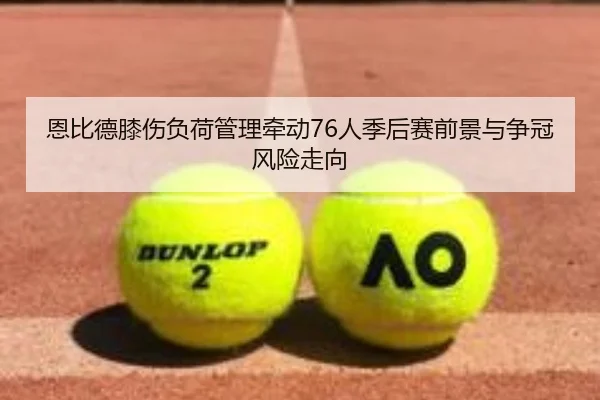恩比德膝伤负荷管理牵动76人季后赛前景与争冠风险走向
