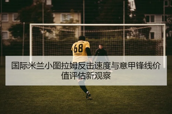 国际米兰小图拉姆反击速度与意甲锋线价值评估新观察 | c7c7·app