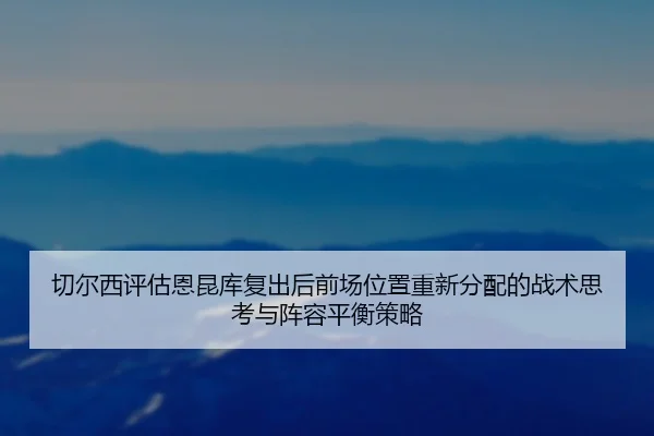 切尔西评估恩昆库复出后前场位置重新分配的战术思考与阵容平衡策略