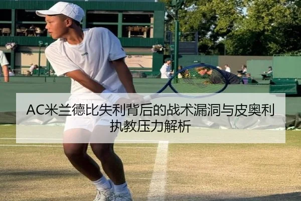 AC米兰德比失利背后的战术漏洞与皮奥利执教压力解析 - c7c7·app