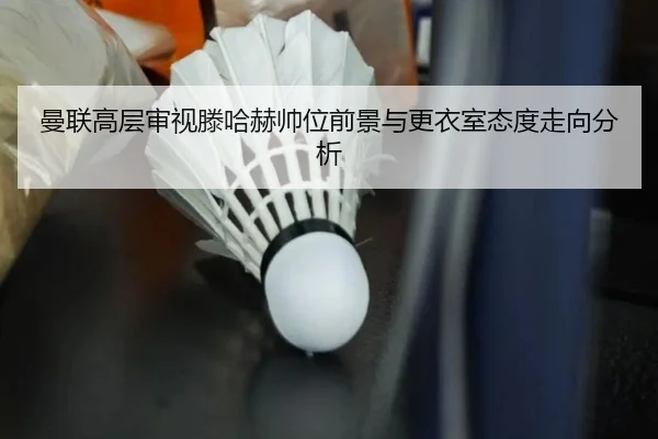 曼联高层审视滕哈赫帅位前景与更衣室态度走向分析