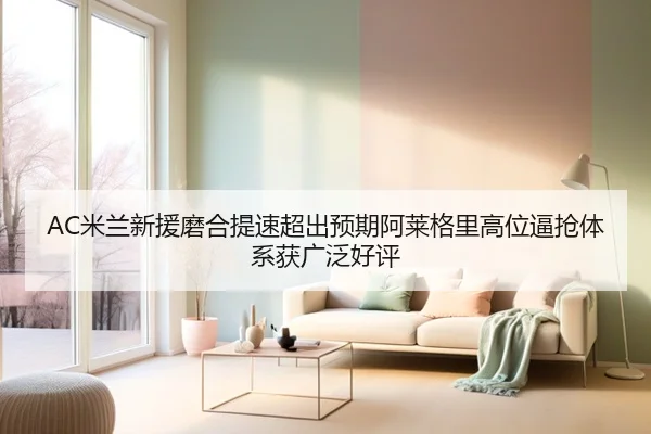 AC米兰新援磨合提速超出预期阿莱格里高位逼抢体系获广泛好评 | c7c7·app